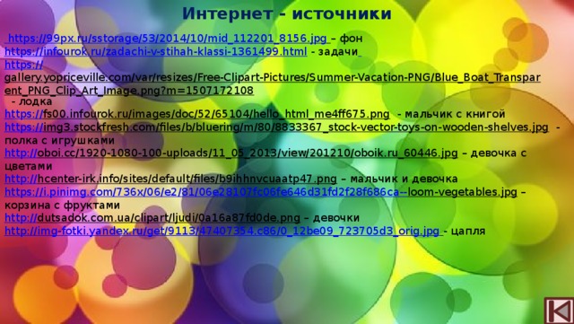 Интернет - источники  https://99px.ru/sstorage/53/2014/10/mid_112201_8156.jpg  – фон https://infourok.ru/zadachi-v-stihah-klassi-1361499.html  - задачи  https:// gallery.yopriceville.com/var/resizes/Free-Clipart-Pictures/Summer-Vacation-PNG/Blue_Boat_Transparent_PNG_Clip_Art_Image.png?m=1507172108  - лодка https:// fs00.infourok.ru/images/doc/52/65104/hello_html_me4ff675.png  - мальчик с книгой https:// img3.stockfresh.com/files/b/bluering/m/80/8833367_stock-vector-toys-on-wooden-shelves.jpg  - полка с игрушками http:// oboi.cc/1920-1080-100-uploads/11_05_2013/view/201210/oboik.ru_60446.jpg – девочка с цветами http:// hcenter-irk.info/sites/default/files/b9ihhnvcuaatp47.png – мальчик и девочка https://i.pinimg.com/736x/06/e2/81/06e28107fc06fe646d31fd2f28f686ca-- loom-vegetables.jpg – корзина с фруктами http:// dutsadok.com.ua/clipart/ljudi/0a16a87fd0de.png – девочки http:// img-fotki.yandex.ru/get/9113/47407354.c86/0_12be09_723705d3_orig.jpg  - цапля