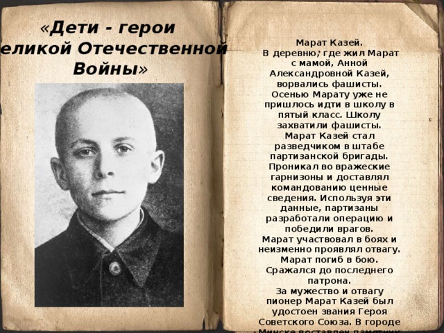 « Дети - герои Великой Отечественной Войны »  Марат Казей.  В деревню, где жил Марат с мамой, Анной Александровной Казей, ворвались фашисты. Осенью Марату уже не пришлось идти в школу в пятый класс. Школу захватили фашисты. Марат Казей стал разведчиком в штабе партизанской бригады. Проникал во вражеские гарнизоны и доставлял командованию ценные сведения. Используя эти данные, партизаны разработали операцию и победили врагов. Марат участвовал в боях и неизменно проявлял отвагу. Марат погиб в бою. Сражался до последнего патрона. За мужество и отвагу пионер Марат Казей был удостоен звания Героя Советского Союза. В городе Минске поставлен памятник юному герою.