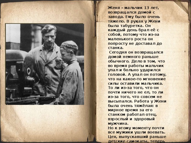 Женя – мальчик 13 лет, возвращался домой с завода. Ему было очень тяжело. В руках у Жени была табуретка. Он каждый день брал её с собой, потому что из-за маленького роста он попросту не доставал до станка.  Сегодня он возвращался домой немного раньше обычного. Дело в том, что во время работы мальчик упал и больно ударился головой. А упал он потому, что на какое-то мгновение силы оставили мальчика. То ли из-за того, что он почти ничего не ел, то ли из-за того, что совсем не высыпался. Работа у Жени была очень тяжёлая: в мирное время за его станком работал отец, взрослый и здоровый мужчина. Но к этому моменту почти все мужики ушли воевать. Цех, выпускавший раньше детские самокаты, теперь производил патроны для ружей. Женька тоже хотел на фронт, но его не взяли. Тогда мальчишка решил пойти на завод, чтобы хоть чем-то помочь стране в этой страшной войне.