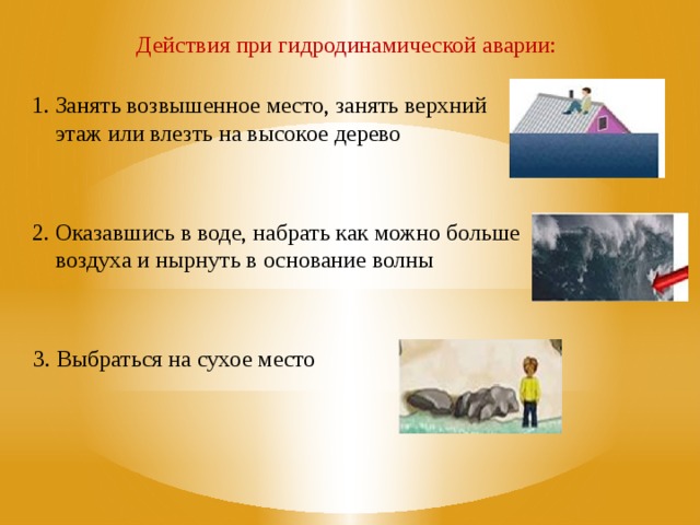 Действия при гидродинамической аварии: 1. Занять возвышенное место, занять верхний  этаж или влезть на высокое дерево 2. Оказавшись в воде, набрать как можно больше  воздуха и нырнуть в основание волны 1. Занять возвышенное место, занять верхний этаж или влезть на высокое дерево 2. Оказавшись в воде, набрать как можно больше воздуха и нырнуть в основание волны 3. Выбраться на сухое место 3. Выбраться на сухое место