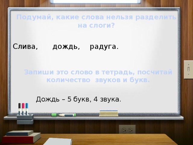 Подумай, какие слова нельзя разделить на слоги? дождь, радуга. Слива, Запиши это слово в тетрадь, посчитай количество звуков и букв. Дождь – 5 букв, 4 звука.