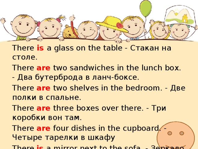 There  is  a glass on the table - Стакан на столе. There are two sandwiches in the lunch box. - Два бутерброда в ланч-боксе. There are two shelves in the bedroom. - Две полки в спальне. There are three boxes over there. - Три коробки вон там. There are four dishes in the cupboard. - Четыре тарелки в шкафу There is a mirror next to the sofa. - Зеркало рядом с софой