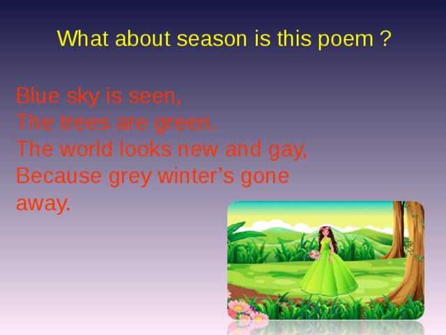 What about season is this poem ? Blue sky is seen, The trees are green. The world looks new and gay, Because grey winter’s gone away.