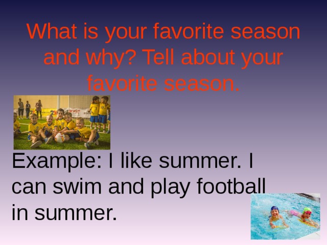 What is your favorite season and why? Tell about your favorite season. Example: I like summer. I can swim and play football in summer.