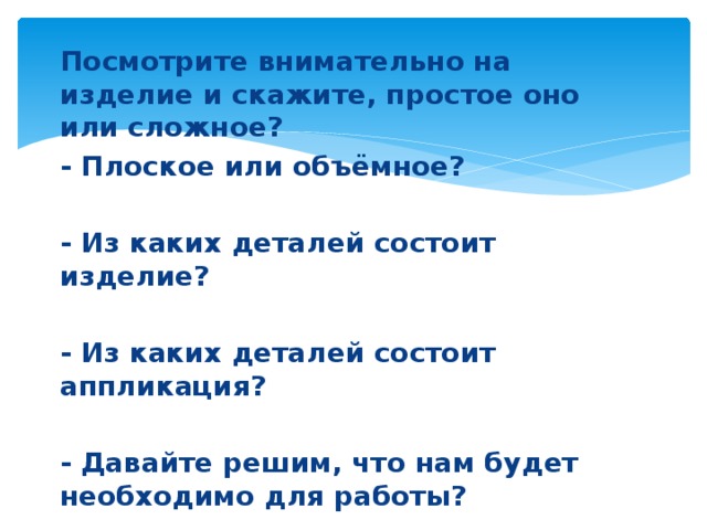 Посмотрите внимательно на изделие и скажите, простое оно или сложное? - Плоское или объёмное?  - Из каких деталей состоит изделие?  - Из каких деталей состоит аппликация?  - Давайте решим, что нам будет необходимо для работы?  - Какие материалы и инструменты понадобятся для работы?