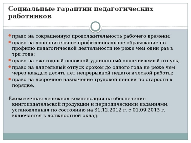 Социальные гарантии педагогических работников право на сокращенную продолжительность рабочего времени; право на дополнительное профессиональное образование по профилю педагогической деятельности не реже чем один раз в три года; право на ежегодный основной удлиненный оплачиваемый отпуск; право на длительный отпуск сроком до одного года не реже чем через каждые десять лет непрерывной педагогической работы; право на досрочное назначение трудовой пенсии по старости в порядке. Ежемесячная денежная компенсация на обеспечение книгоиздательской продукции и периодическими изданиями, установленная по состоянию на 31.12.2012 г. с 01.09.2013 г. включается в должностной оклад.