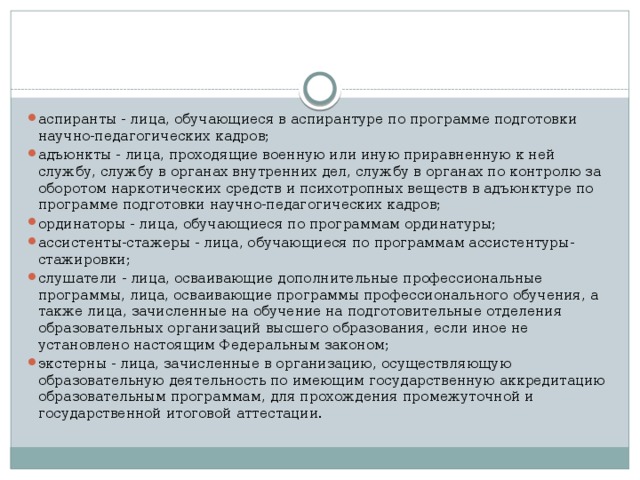 аспиранты - лица, обучающиеся в аспирантуре по программе подготовки научно-педагогических кадров; адъюнкты - лица, проходящие военную или иную приравненную к ней службу, службу в органах внутренних дел, службу в органах по контролю за оборотом наркотических средств и психотропных веществ в адъюнктуре по программе подготовки научно-педагогических кадров; ординаторы - лица, обучающиеся по программам ординатуры; ассистенты-стажеры - лица, обучающиеся по программам ассистентуры-стажировки; слушатели - лица, осваивающие дополнительные профессиональные программы, лица, осваивающие программы профессионального обучения, а также лица, зачисленные на обучение на подготовительные отделения образовательных организаций высшего образования, если иное не установлено настоящим Федеральным законом; экстерны - лица, зачисленные в организацию, осуществляющую образовательную деятельность по имеющим государственную аккредитацию образовательным программам, для прохождения промежуточной и государственной итоговой аттестации.