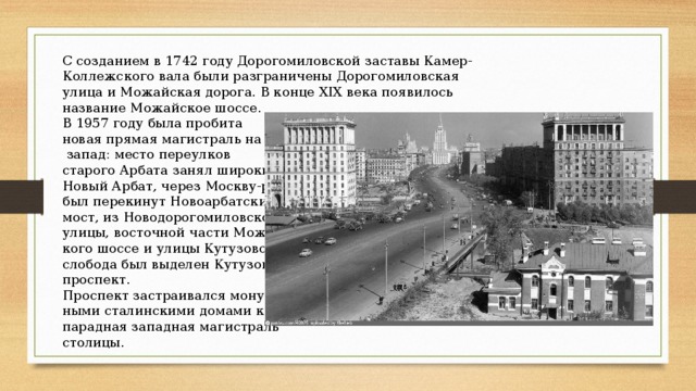 С созданием в 1742 году Дорогомиловской заставы Камер-Коллежского вала были разграничены Дорогомиловская улица и Можайская дорога. В конце XIX века появилось название Можайское шоссе. В 1957 году была пробита новая прямая магистраль на  запад: место переулков старого Арбата занял широкий Новый Арбат, через Москву-реку был перекинут Новоарбатский мост, из Новодорогомиловской улицы, восточной части Можайс- кого шоссе и улицы Кутузовская слобода был выделен Кутузовский проспект. Проспект застраивался монументаль- ными сталинскими домами как парадная западная магистраль столицы.