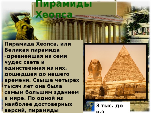 Пирамиды Хеопса Пирамида Хеопса, или Великая пирамида -древнейшая из семи чудес света и единственная из них, дошедшая до нашего времени. Свыше четырёх тысяч лет она была самым большим зданием в мире.  По одной из наиболее достоверных версий, пирамиды являются погребальными сооружениями древнеегипетских монархов. 3 тыс. до н.э