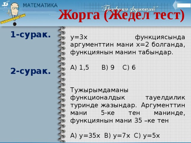 Жорга (Жедел тест) 1-сурак. у=3х функциясында аргументтин мани х=2 болганда, функциянын манин табындар. А) 1,5 В) 9 С) 6 2-сурак. Тужырымдаманы функционалдык тауелдилик туринде жазындар. Аргументтин мани 5-ке тен манинде, функциянын мани 35 –ке тен А) у=35х В) у=7х С) у=5х