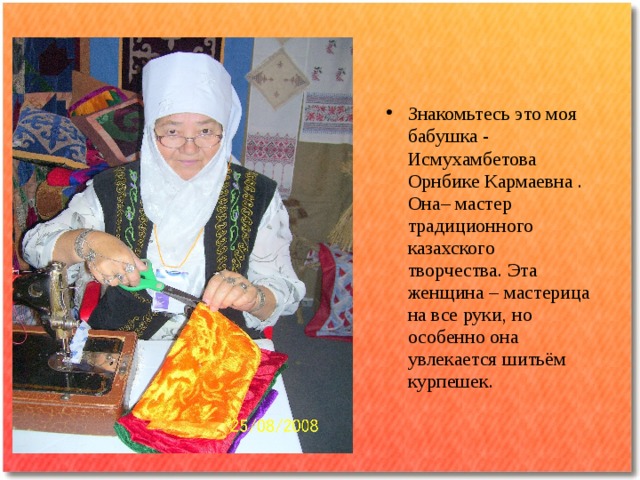 Знакомьтесь это моя бабушка - Исмухамбетова Орнбике Кармаевна . Она– мастер традиционного казахского творчества. Эта женщина – мастерица на все руки, но особенно она увлекается шитьём курпешек.