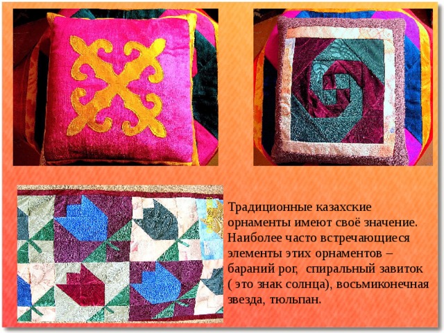 Традиционные казахские орнаменты имеют своё значение. Наиболее часто встречающиеся элементы этих орнаментов – бараний рог, спиральный завиток ( это знак солнца), восьмиконечная звезда, тюльпан.