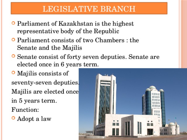 Legislative Branch Parliament of Kazakhstan is the highest representative body of the Republic Parliament consists of two Chambers : the Senate and the Majilis Senate consist of forty seven deputies. Senate are elected once in 6 years term. Majilis consists of seventy-seven deputies. Majilis are elected once in 5 years term. Function:
