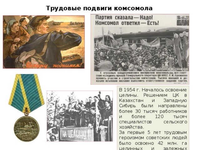 Трудовые подвиги комсомола В 1954 г. Началось освоение целины. Решением ЦК в Казахстан и Западную Сибирь были направлены более 30 тысяч работников и более 120 тысяч специалистов сельского хозяйства. За первые 5 лет трудовым героизмом советских людей было освоено 42 млн. га целинных и залежных земель.