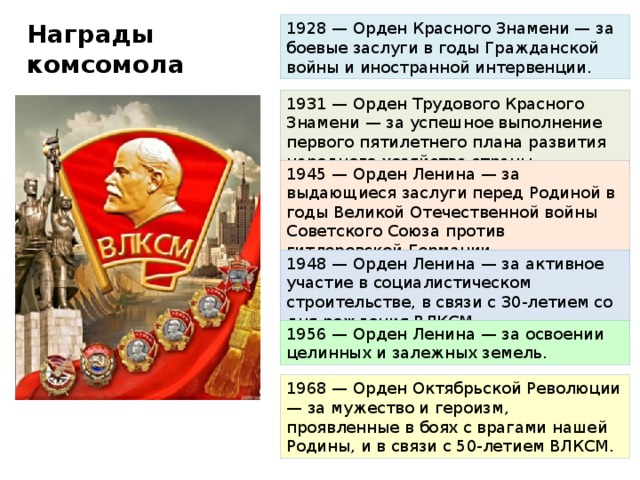 1928 — Орден Красного Знамени — за боевые заслуги в годы Гражданской войны и иностранной интервенции. Награды комсомола 1931 — Орден Трудового Красного Знамени — за успешное выполнение первого пятилетнего плана развития народного хозяйства страны. 1945 — Орден Ленина — за выдающиеся заслуги перед Родиной в годы Великой Отечественной войны Советского Союза против гитлеровской Германии. 1948 — Орден Ленина — за активное участие в социалистическом строительстве, в связи с 30-летием со дня рождения ВЛКСМ. 1956 — Орден Ленина — за освоении целинных и залежных земель. 1968 — Орден Октябрьской Революции — за мужество и героизм, проявленные в боях с врагами нашей Родины, и в связи с 50-летием ВЛКСМ.