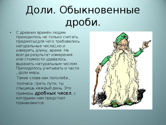 Доли. Обыкновенные дроби. С древних времён людям приходилось не только считать предметы(для чего требовались натуральные числа),но и измерять длину, время. Не всегда результат измерения или стоимости удавалось выразить натуральным числом. Приходилось учитывать и части , доли меры.  Такие слова как полхлеба ,  полчаса ,треть пути, ты слышишь каждый день. Это примеры дробных чисел , с которыми нам предстоит познакомится .