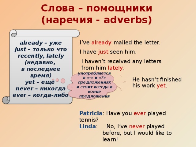 Слова – помощники (наречия - adverbs) already – уже just – только что recently, lately (недавно, в последнее время) yet – ещё never – никогда ever – когда-либо I’ve already mailed the letter. I have just seen him. I haven’t received any letters from him lately . употребляется в «-» и «?» предложениях и стоит всегда в конце предложения He hasn’t finished his work yet . Patricia : Have you ever played tennis? Linda : No, I’ve never played before, but I would like to learn!