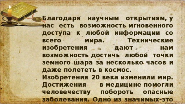 Благодаря научным открытиям, у нас есть возможность мгновенного доступа к любой информации со всего мира. Технические изобретения дают нам возможность достичь любой точки земного шара за несколько часов и даже полететь в космос. Изобретения 20 века изменили мир. Достижения в медицине помогли человечеству побороть опасные заболевания. Одно из значимых-это открытие пенициллина.