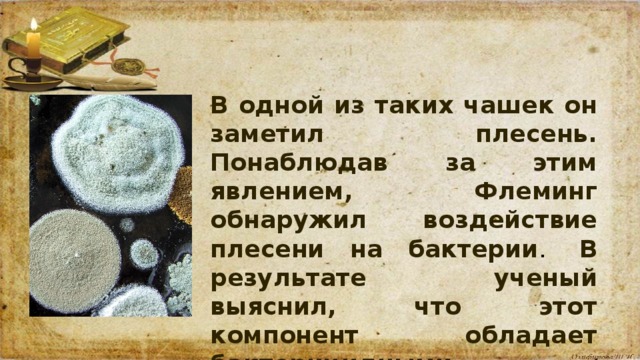 В одной из таких чашек он заметил плесень. Понаблюдав за этим явлением, Флеминг обнаружил воздействие плесени на бактерии .  В результате ученый выяснил, что этот компонент обладает бактерицидными свойствами.