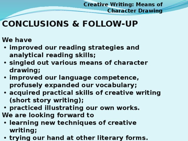 Creative Writing: Means of Character Drawing CONCLUSIONS & FOLLOW-UP  We have improved our reading strategies and analytical reading skills; singled out various means of character drawing; improved our language competence, profusely expanded our vocabulary; acquired practical skills of creative writing (short story writing); practiced illustrating our own works. We are looking forward to