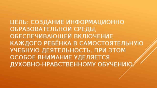 Цель: создание информационно образовательной среды, обеспечивающей включение каждого ребёнка в самостоятельную учебную деятельность. При этом особое внимание уделяется духовно-нравственному обучению.