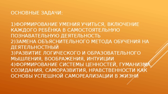 Основные задачи:   1)Формирование умения учиться, включение каждого ребёнка в самостоятельную познавательную деятельность  2)замена объяснительного метода обучения на деятельностный  3)развитие логического и образовательного мышления, воображения, интуиции  4)формирование системы ценностей, гуманизма, созидания, саморазвития, нравственности как основы успешной самореализации в жизни