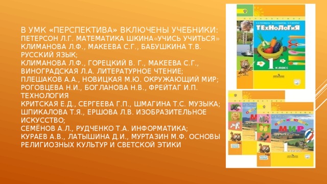 В умк «Перспектива» включены учебники:  Петерсон Л.Г. Математика шкина«Учись учиться»  Климанова Л.Ф., макеева с.г., бабушкина т.в. Русский язык;  климанова л.ф., горецкий В. Г., макеева с.г., виноградская л.а. литературное чтение;  плешаков а.а., новицкая м.ю. окружающий мир;  роговцева н.и., богланова н.в., фрейтаг и.п. технология  критская е.д., сергеева г.п., шмагина т.с. Музыка;  шпикалова т.я., ершова л.в. Изобразительное искусство;  семёнов а.л., рудченко т.а. информатика;  кураев а.в., латышина д.и., муртазин м.ф. основы религиозных культур и светской этики