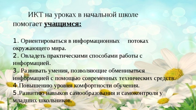 ИКТ на уроках в начальной школе помогает  учащимся:   1. О риентироваться в информационных потоках окружающего мира.  2. Овладеть практическими способами работы с информацией.  3. Развивать умения, позволяющие обмениваться информацией с помощью современных технических средств.  4. Повышению уровня комфортности обучения.  5. Развитию навыков самообразования и самоконтроля у младших школьников.