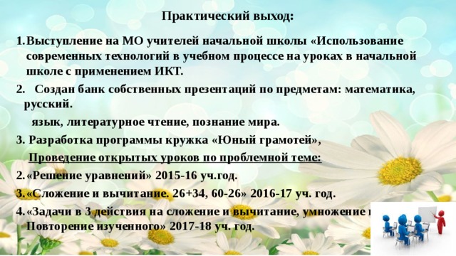 Практический выход: Выступление на МО учителей начальной школы «Использование современных технологий в учебном процессе на уроках в начальной школе с применением ИКТ. 2. Создан банк собственных презентаций по предметам: математика, русский.  язык, литературное чтение, познание мира. 3. Разработка программы кружка «Юный грамотей»,  Проведение открытых уроков по проблемной теме: