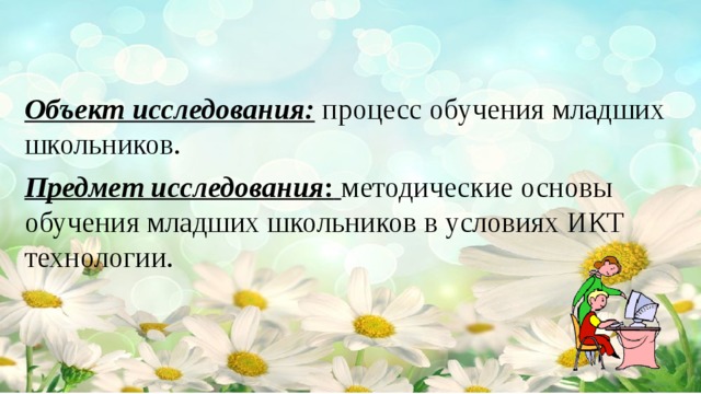 Объект исследования:  процесс обучения младших школьников. Предмет исследования :  методические основы обучения младших школьников в условиях ИКТ технологии.