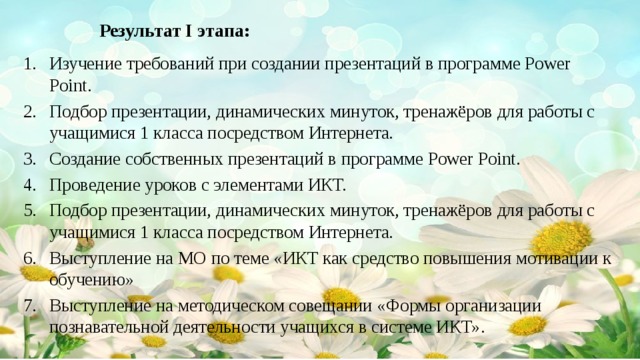 Результат I этапа:   Изучение требований при создании презентаций в программе Power Point. Подбор презентации, динамических минуток, тренажёров для работы с учащимися 1 класса посредством Интернета. Создание собственных презентаций в программе Power Point. Проведение уроков с элементами ИКТ. Подбор презентации, динамических минуток, тренажёров для работы с учащимися 1 класса посредством Интернета. Выступление на МО по теме «ИКТ как средство повышения мотивации к обучению» Выступление на методическом совещании «Формы организации познавательной деятельности учащихся в системе ИКТ».