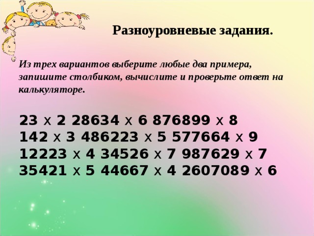 Разноуровневые задания. Из трех вариантов выберите любые два примера, запишите столбиком, вычислите и проверьте ответ на калькуляторе.  23 х 2 28634 х 6 876899 х 8  142 х 3 486223 х 5 577664 х 9  12223 х 4 34526 х 7 987629 х 7  35421 х 5 44667 х 4 2607089 х 6