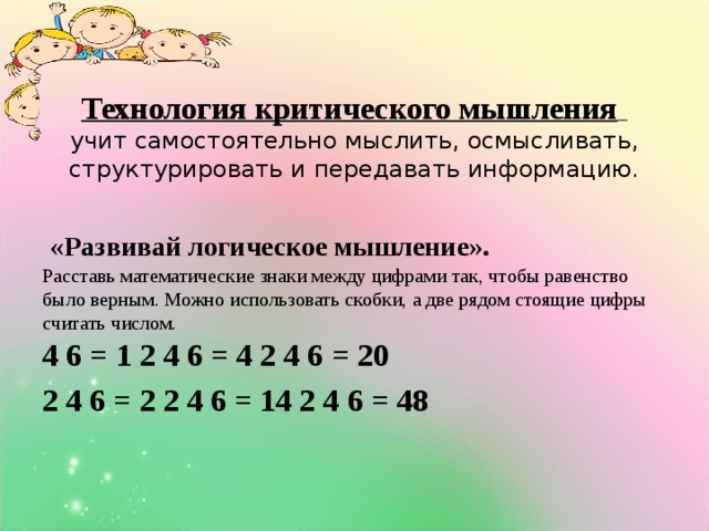 Технология критического мышления    учит самостоятельно мыслить, осмысливать, структурировать и передавать информацию.    «Развивай логическое мышление».  Расставь математические знаки между цифрами так, чтобы равенство было верным. Можно использовать скобки, а две рядом стоящие цифры считать числом.  4 6 = 1 2 4 6 = 4 2 4 6 = 20 2 4 6 = 2 2 4 6 = 14 2 4 6 = 48