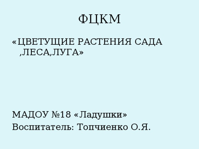 ФЦКМ «ЦВЕТУЩИЕ РАСТЕНИЯ САДА ,ЛЕСА,ЛУГА» МАДОУ №18 «Ладушки» Воспитатель: Топчиенко О.Я.