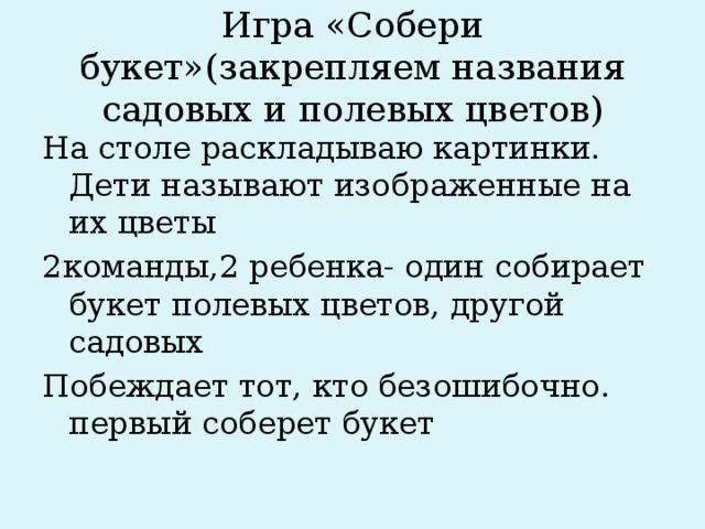 Игра «Собери букет»(закрепляем названия садовых и полевых цветов) На столе раскладываю картинки. Дети называют изображенные на их цветы 2команды,2 ребенка- один собирает букет полевых цветов, другой садовых Побеждает тот, кто безошибочно. первый соберет букет