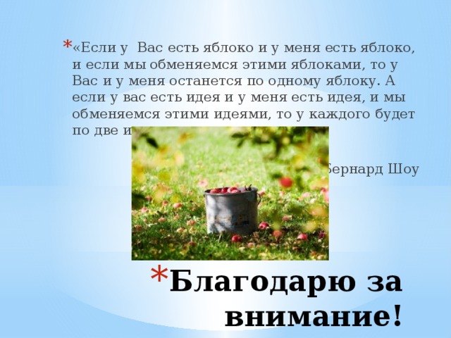 «Если у  Вас есть яблоко и у меня есть яблоко, и если мы обменяемся этими яблоками, то у Вас и у меня останется по одному яблоку. А если у вас есть идея и у меня есть идея, и мы обменяемся этими идеями, то у каждого будет по две идеи…» Бернард Шоу Благодарю за внимание!