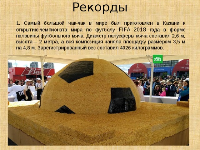 Рекорды   1. Cамый большой чак-чак в мире был приготовлен в Казани к открытию чемпионата мира по футболу FIFA 2018 года в форме половины футбольного мяча. Диаметр полусферы мяча составил 2,6 м, высота – 2 метра, а вся композиция заняла площадку размером 3,5 м на 4,8 м. Зарегистрированный вес составил 4026 килограммов.