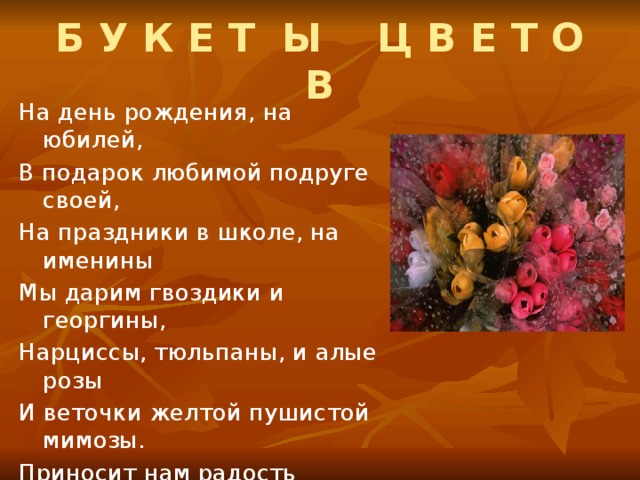 Б У К Е Т Ы Ц В Е Т О В На день рождения, на юбилей, В подарок любимой подруге своей, На праздники в школе, на именины Мы дарим гвоздики и георгины, Нарциссы, тюльпаны, и алые розы И веточки желтой пушистой мимозы. Приносит нам радость красивый букет: Впитали цветы теплый солнечный свет, И звезд, и небес, и земли красоту, Душевную щедрость и доброту.