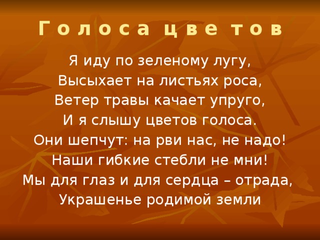 Г о л о с а ц в е т о в Я иду по зеленому лугу, Высыхает на листьях роса, Ветер травы качает упруго, И я слышу цветов голоса. Они шепчут: на рви нас, не надо! Наши гибкие стебли не мни! Мы для глаз и для сердца – отрада, Украшенье родимой земли