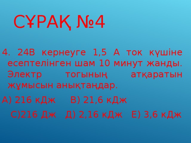 СҰРАҚ №4 4. 24В кернеуге 1,5 А ток күшіне есептелінген шам 10 минут жанды. Электр тогының атқаратын жұмысын анықтаңдар. А) 216 кДж В) 21,6 кДж  С)216 Дж Д) 2,16 кДж Е) 3,6 кДж