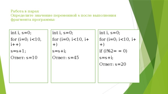 Работа в парах  Определите значение переменной s после выполнения фрагмента программы:   int i, s=0; int i, s=0; for (i=0; ifor (i=0; iint i, s=0; for (i=0; is=s+i; if (i%2= = 0) Ответ: s=45 s=s+i; s=s+1; Ответ: s=10 Ответ: s=20