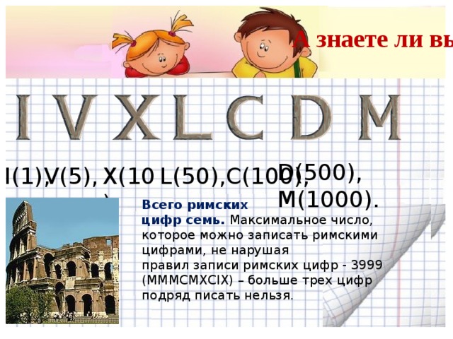 А знаете ли вы? D(500), M(1000). X(10), I(1), V(5), L(50),C(100), Всего римских цифр семь. Максимальное число, которое можно записать римскими цифрами, не нарушая правил записи римских цифр - 3999 (MMMCMXCIX) – больше трех цифр подряд писать нельзя.  3