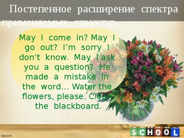 Постепенное расширение спектра применяемых структур. May I come in? May I go out? I’m sorry I don’t know. May I ask you a question? He made a mistake in the word… Water the flowers, please. Clean the blackboard.