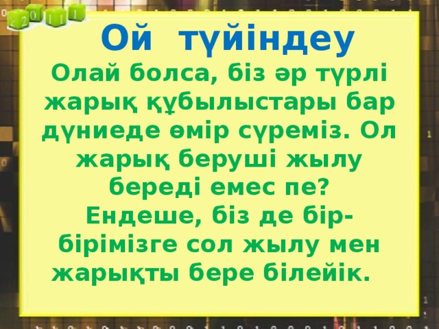 Ой түйіндеу  Олай болса, біз әр түрлі жарық құбылыстары бар дүниеде өмір сүреміз. Ол жарық беруші жылу береді емес пе?  Ендеше, біз де бір-бірімізге сол жылу мен жарықты бере білейік.