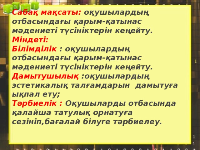 Сабақ мақсаты: оқушылардың отбасындағы қарым-қатынас мәдениеті түсініктерін кеңейту.  Міндеті:  Білімділік : оқушылардың отбасындағы қарым-қатынас мәдениеті түсініктерін кеңейту.  Дамытушылық :оқушылардың эстетикалық талғамдарын дамытуға ықпал ету;  Тәрбиелік : Оқушыларды отбасында қалайша татулық орнатуға сезініп,бағалай білуге тәрбиелеу.   