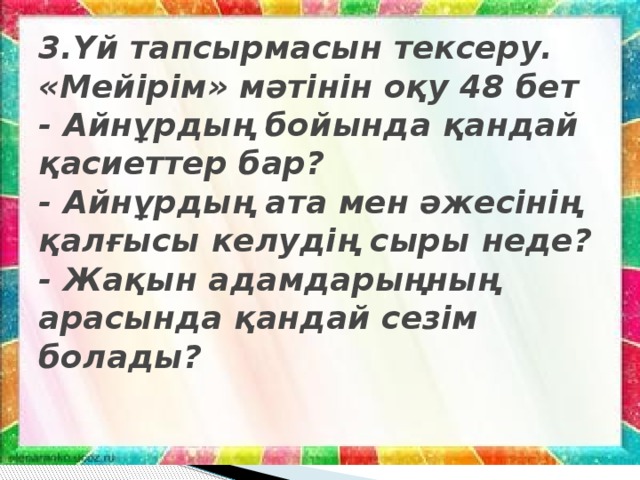 3.Үй тапсырмасын тексеру.  «Мейірім» мәтінін оқу 48 бет  - Айнұрдың бойында қандай қасиеттер бар?  - Айнұрдың ата мен әжесінің қалғысы келудің сыры неде?  - Жақын адамдарыңның арасында қандай сезім болады?