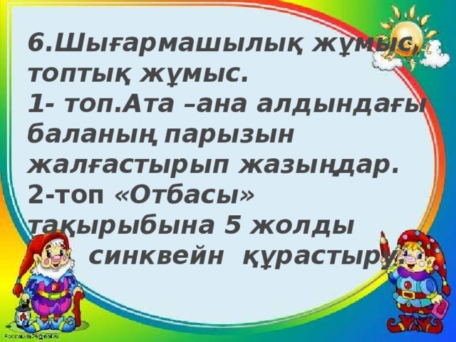 6.Шығармашылық жұмыс, топтық жұмыс.  1- топ.Ата –ана алдындағы баланың парызын жалғастырып жазыңдар.  2-топ «Отбасы»  тақырыбына 5 жолды  синквейн құрастыру.