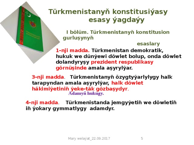 Türkmenistanyň konstitusiýasy    esasy ýagdaýy  I bölüm. Türkmenistanyň konstitusion gurluşynyň  esaslary 1-nji madda. Türkmenistan demokratik, hukuk we dünýewi döwlet bolup, onda döwlet dolandyryşy prezident respublikasy görnüşinde amala aşyrylýar. 3-nji madda . Türkmenistanyň özygtyýarlylygy halk tarapyndan amala aşyrylýar, halk döwlet häkimiýetiniň ýeke-täk gözbaşydyr . Adamyň hukugy. 4-nji madda .  Türkmenistanda jemgyýetiň we döwletiň iň ýokary gymmatlygy adamdyr. Mary welaýat_22.09.2017