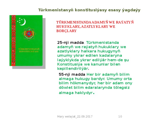 Türkmenistanyň konstitusiýasy esasy ýagdaýy TÜRKMENISTANDA ADAMYŇ WE RAÝATYŇ HUKUKLARY, AZATLYKLARY WE BORÇLARY 25-nji madda . Türkmenistanda adamyň we raýatyň hukuklary we azatlyklary halkara hukugynyň umumy ykrar edilen kadalaryna laýyklykda ykrar edilýär hem-de şu Konstitusiýa we kanunlar bilen kepillendirilýär . 55-nji madda Her bir adamyň bilim almaga hukugy bardyr. Umumy orta bilim hökmanydyr, her bir adam ony döwlet bilim edaralarynda tölegsiz almaga haklydyr . Mary welaýat_22.09.2017