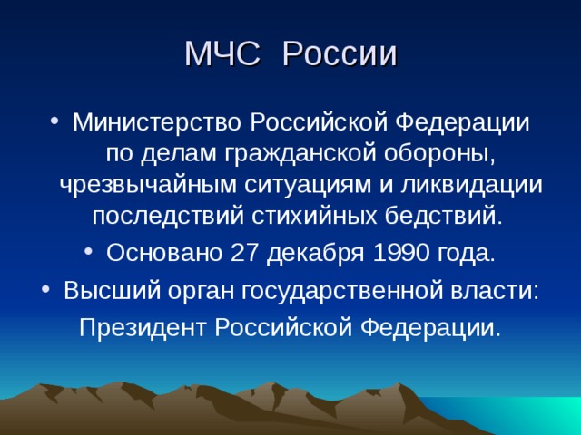 МЧС России Министерство Российской Федерации по делам гражданской обороны, чрезвычайным ситуациям и ликвидации последствий стихийных бедствий. Основано 27 декабря 1990 года. Высший орган государственной власти: Президент Российской Федерации.